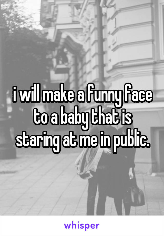 i will make a funny face to a baby that is staring at me in public.
