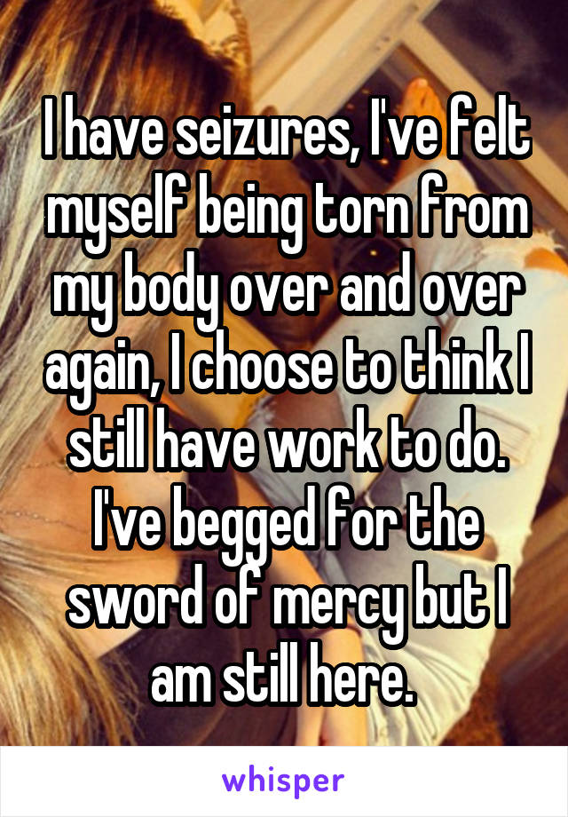 I have seizures, I've felt myself being torn from my body over and over again, I choose to think I still have work to do. I've begged for the sword of mercy but I am still here. 