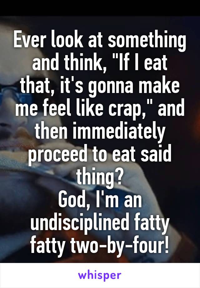 Ever look at something and think, "If I eat that, it's gonna make me feel like crap," and then immediately proceed to eat said thing?
God, I'm an undisciplined fatty fatty two-by-four!