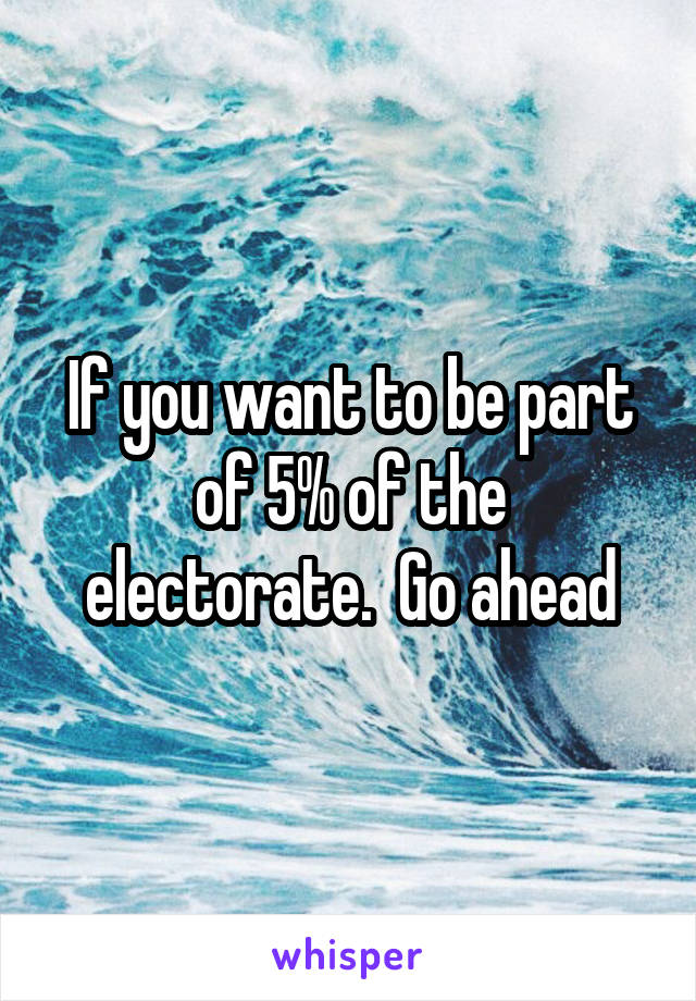 If you want to be part of 5% of the electorate.  Go ahead