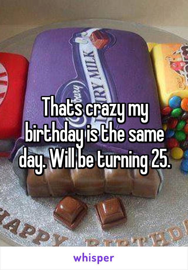 Thats crazy my birthday is the same day. Will be turning 25.