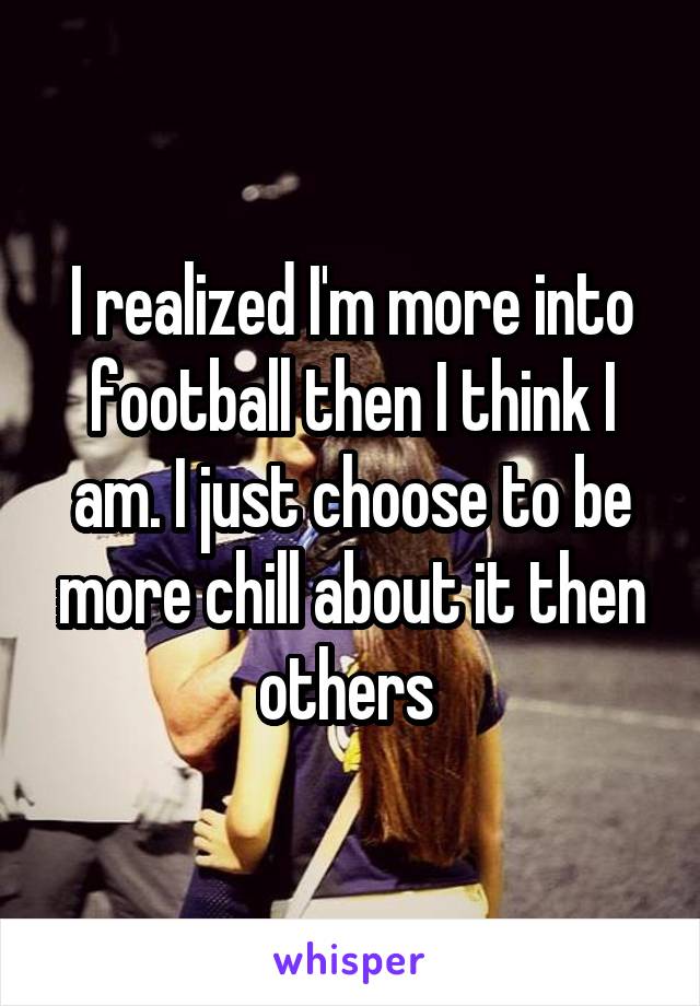 I realized I'm more into football then I think I am. I just choose to be more chill about it then others 
