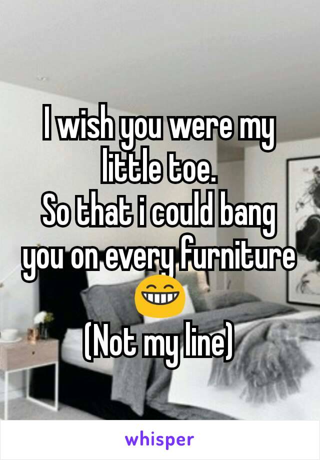 I wish you were my little toe.
So that i could bang you on every furniture 😁
(Not my line)