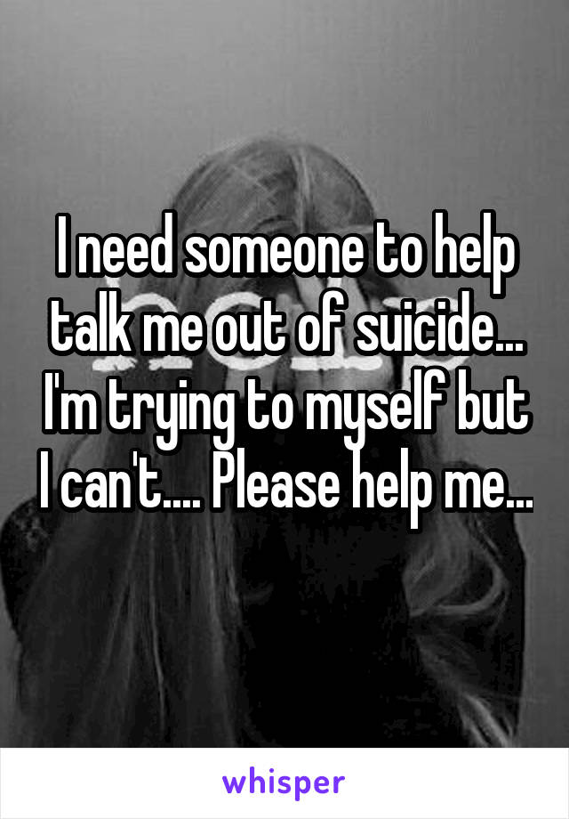 I need someone to help talk me out of suicide... I'm trying to myself but I can't.... Please help me... 
