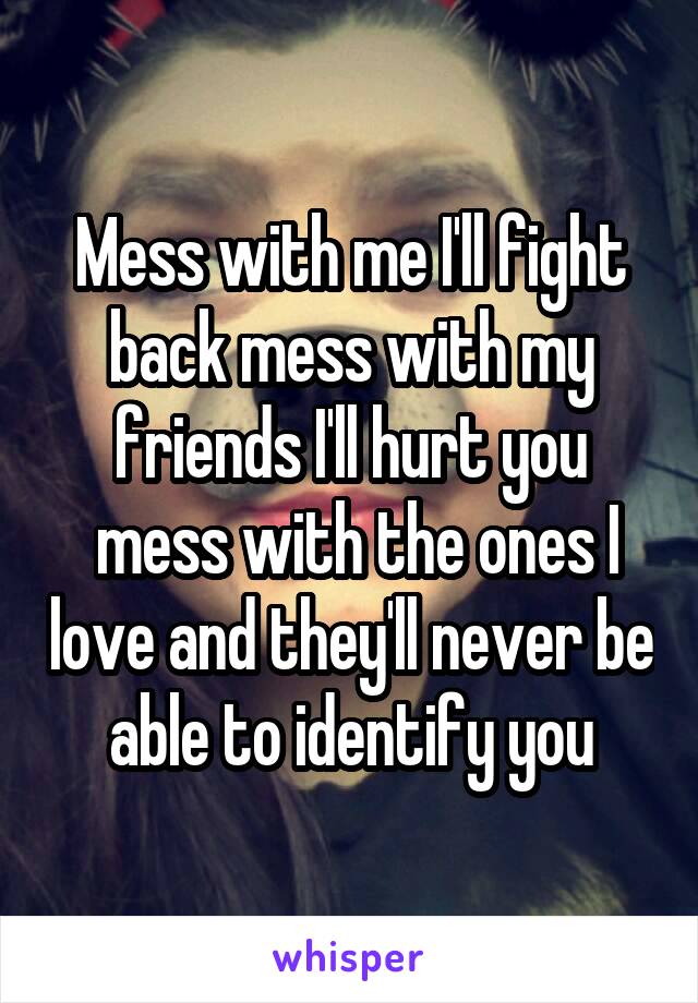 Mess with me I'll fight back mess with my friends I'll hurt you
 mess with the ones I love and they'll never be able to identify you
