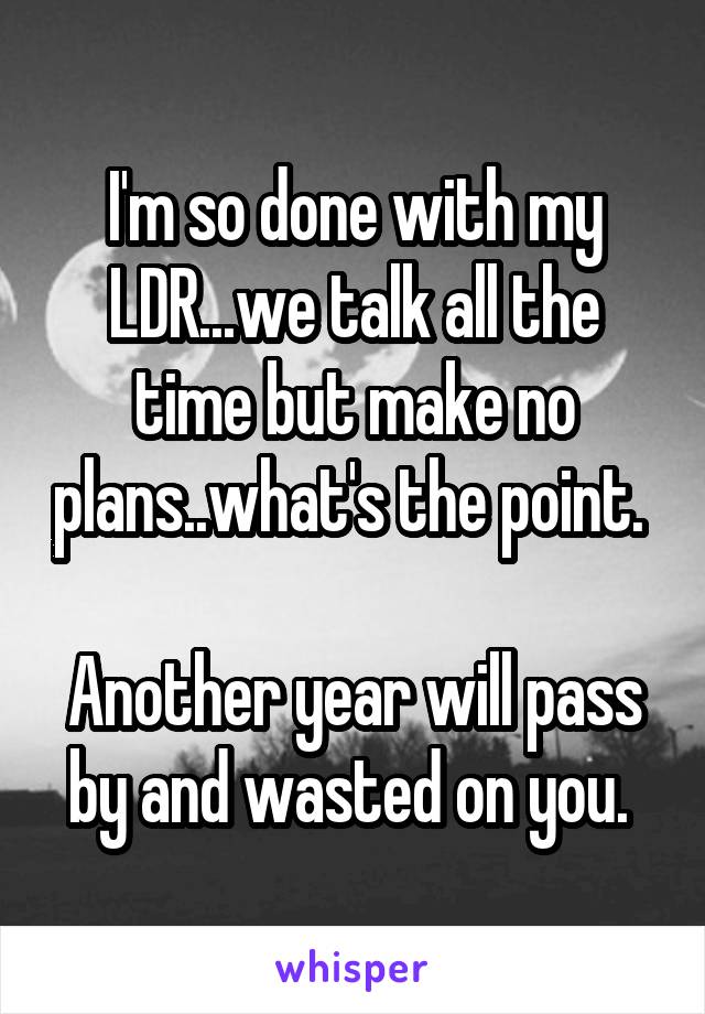 I'm so done with my LDR...we talk all the time but make no plans..what's the point. 

Another year will pass by and wasted on you. 