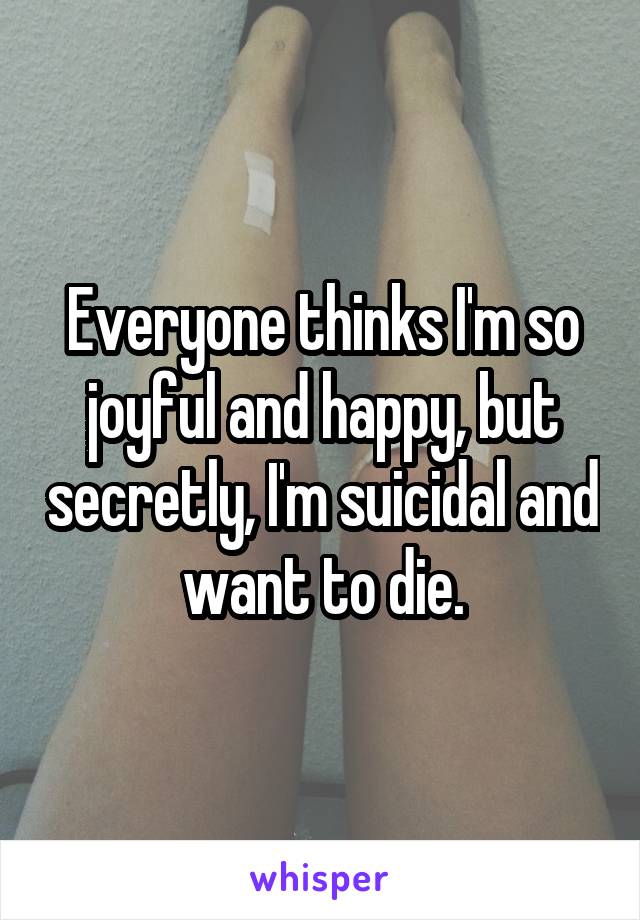 Everyone thinks I'm so joyful and happy, but secretly, I'm suicidal and want to die.