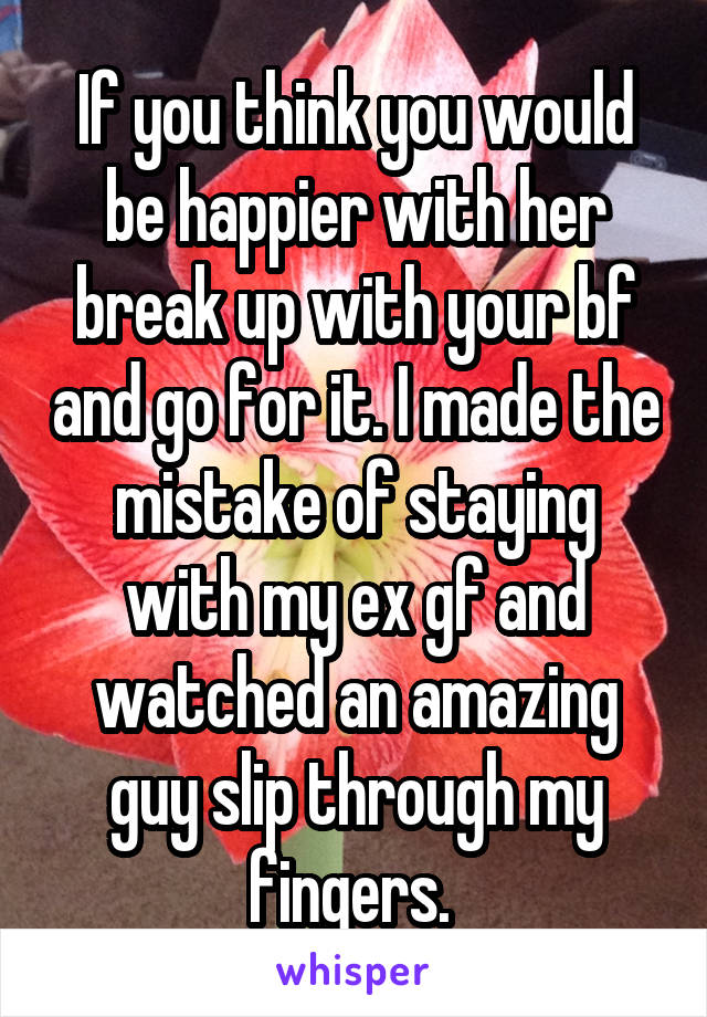 If you think you would be happier with her break up with your bf and go for it. I made the mistake of staying with my ex gf and watched an amazing guy slip through my fingers. 
