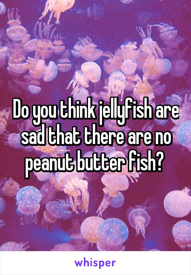 Do you think jellyfish are sad that there are no peanut butter fish? 