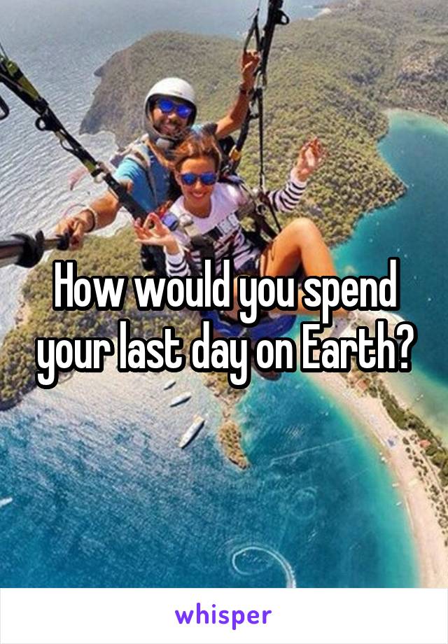 How would you spend your last day on Earth?