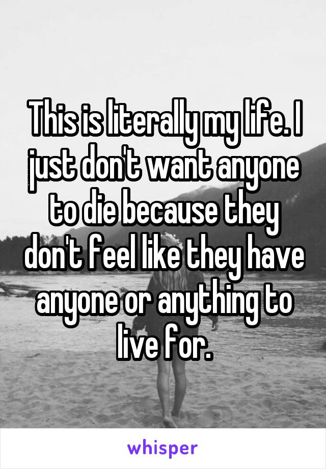 This is literally my life. I just don't want anyone to die because they don't feel like they have anyone or anything to live for.