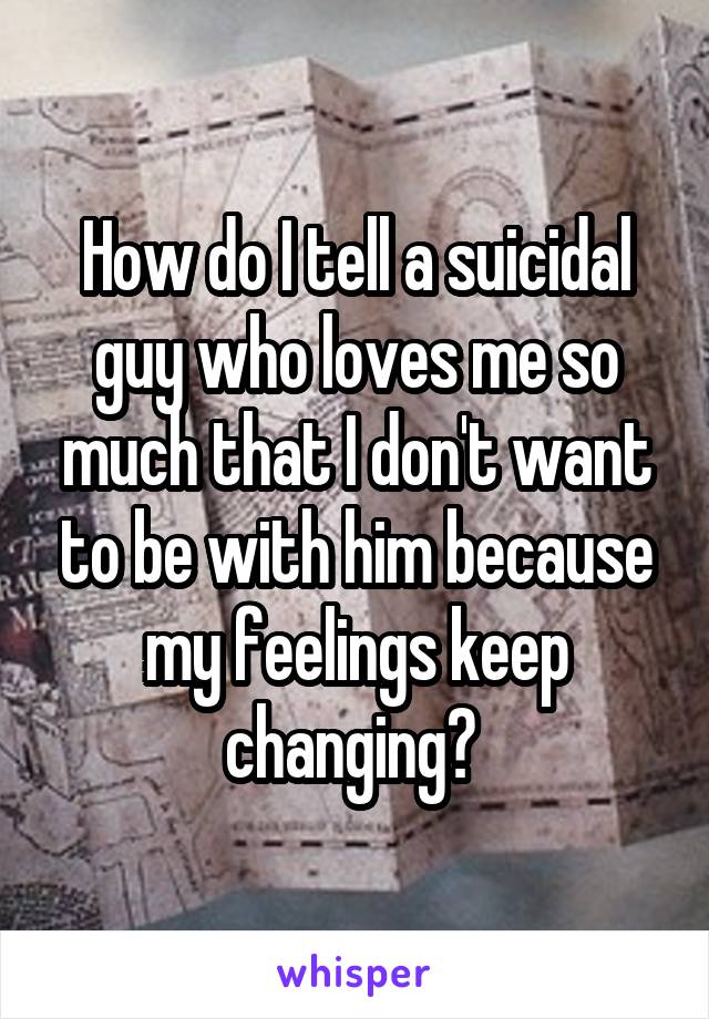 How do I tell a suicidal guy who loves me so much that I don't want to be with him because my feelings keep changing? 