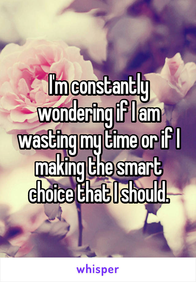 I'm constantly wondering if I am wasting my time or if I making the smart choice that I should.