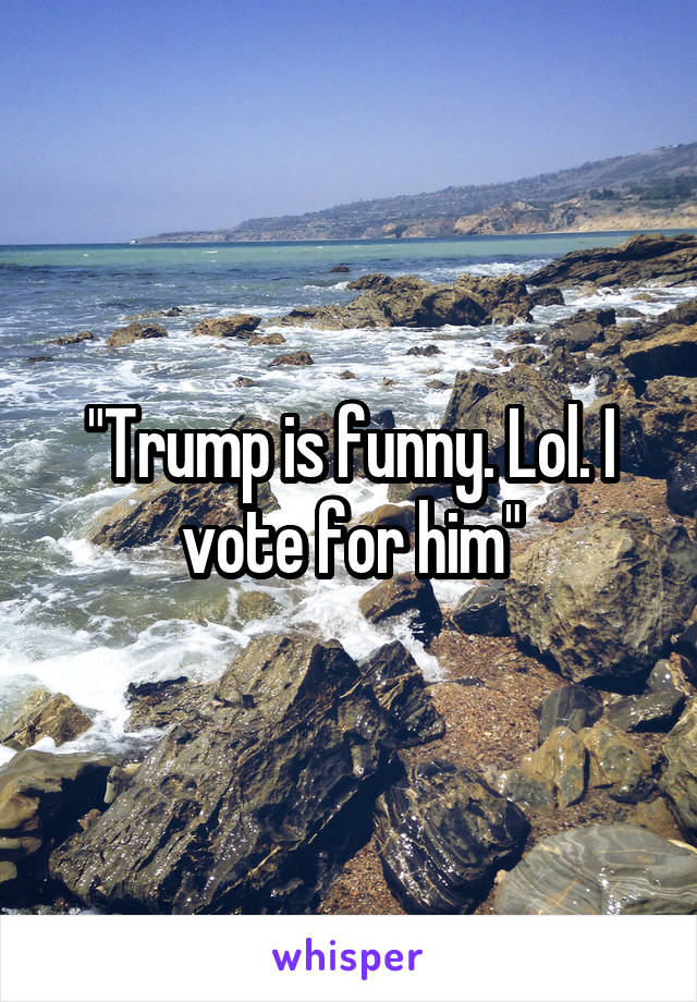 "Trump is funny. Lol. I vote for him"