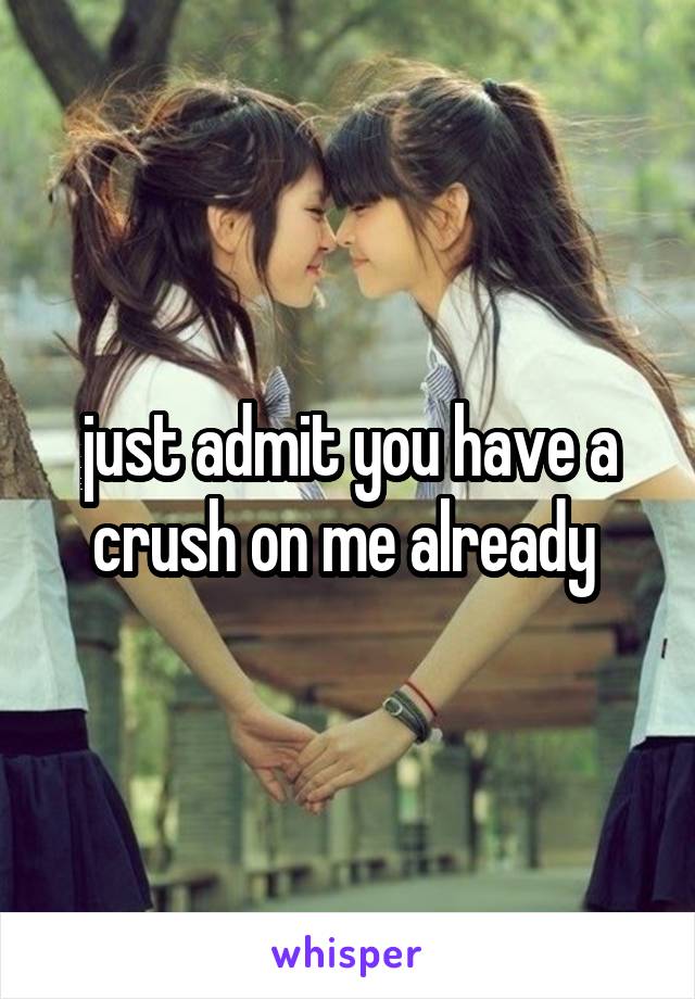 just admit you have a crush on me already 