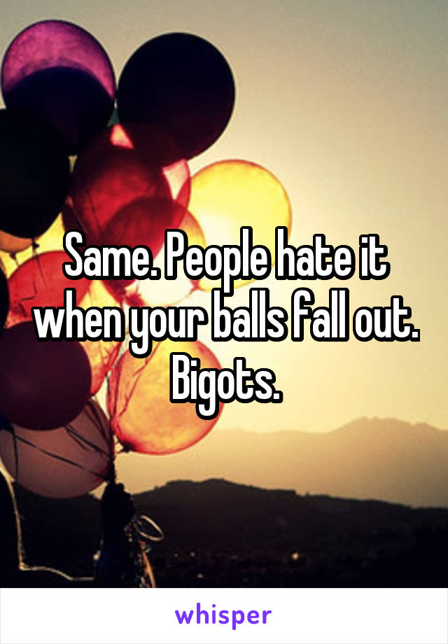 Same. People hate it when your balls fall out.
Bigots.