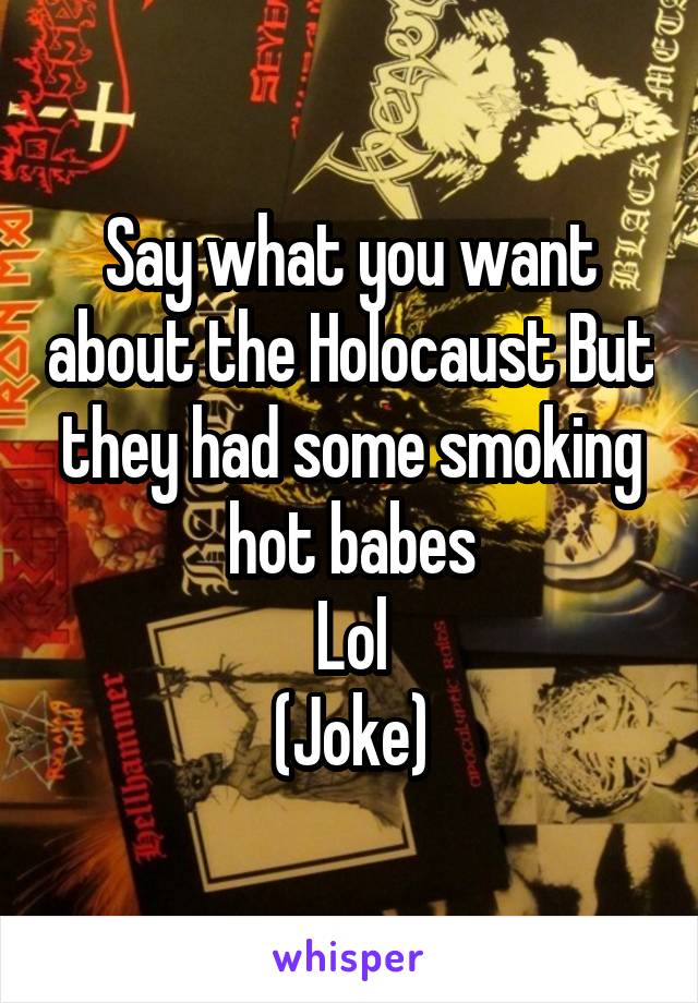 Say what you want about the Holocaust But they had some smoking hot babes
Lol
(Joke)