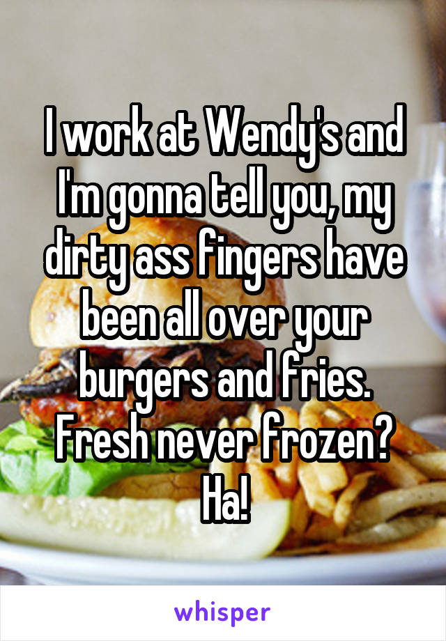 I work at Wendy's and I'm gonna tell you, my dirty ass fingers have been all over your burgers and fries. Fresh never frozen? Ha!