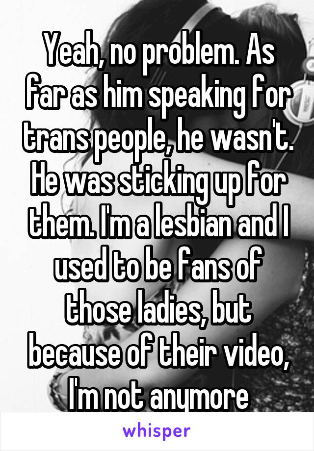 Yeah, no problem. As far as him speaking for trans people, he wasn't. He was sticking up for them. I'm a lesbian and I used to be fans of those ladies, but because of their video, I'm not anymore