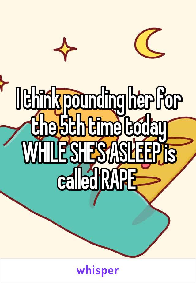 I think pounding her for the 5th time today WHILE SHE'S ASLEEP is called RAPE 