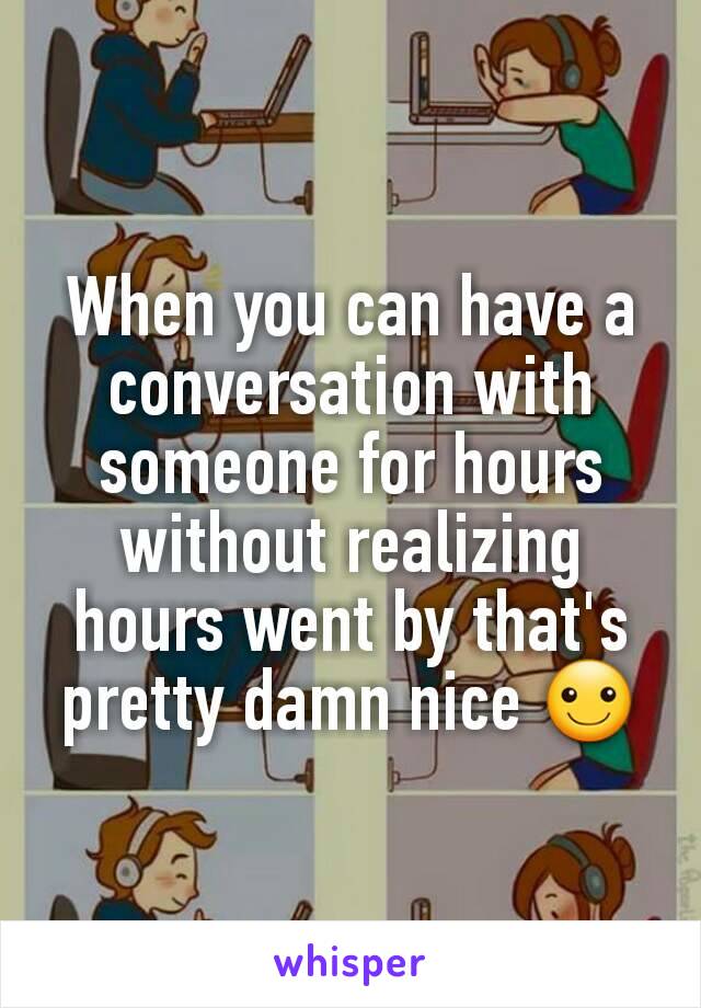 When you can have a conversation with someone for hours without realizing hours went by that's pretty damn nice ☺
