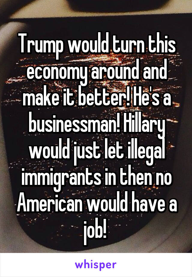 Trump would turn this economy around and make it better! He's a businessman! Hillary would just let illegal immigrants in then no American would have a job! 