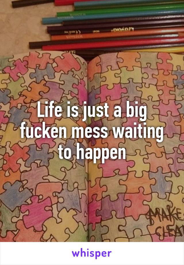 Life is just a big fucken mess waiting to happen