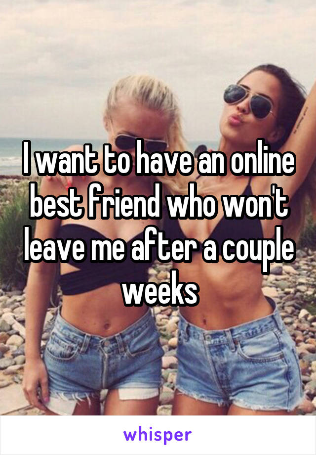 I want to have an online best friend who won't leave me after a couple weeks