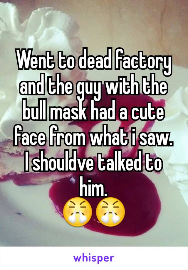 Went to dead factory and the guy with the bull mask had a cute face from what i saw. I shouldve talked to him.
😤😤