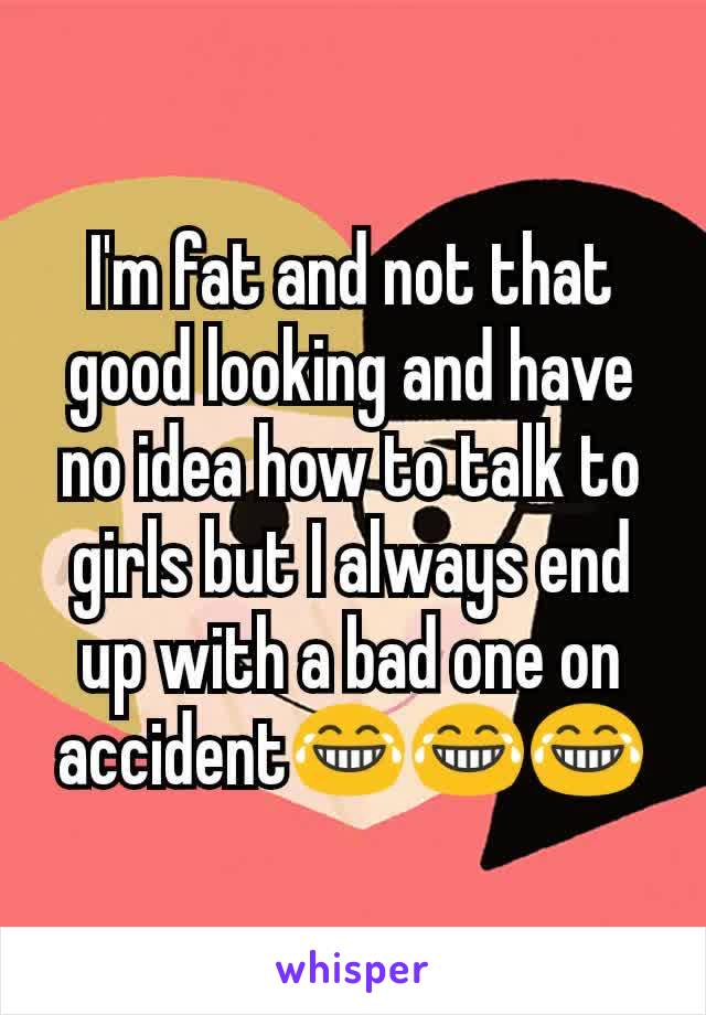 I'm fat and not that good looking and have no idea how to talk to girls but I always end up with a bad one on accident😂😂😂