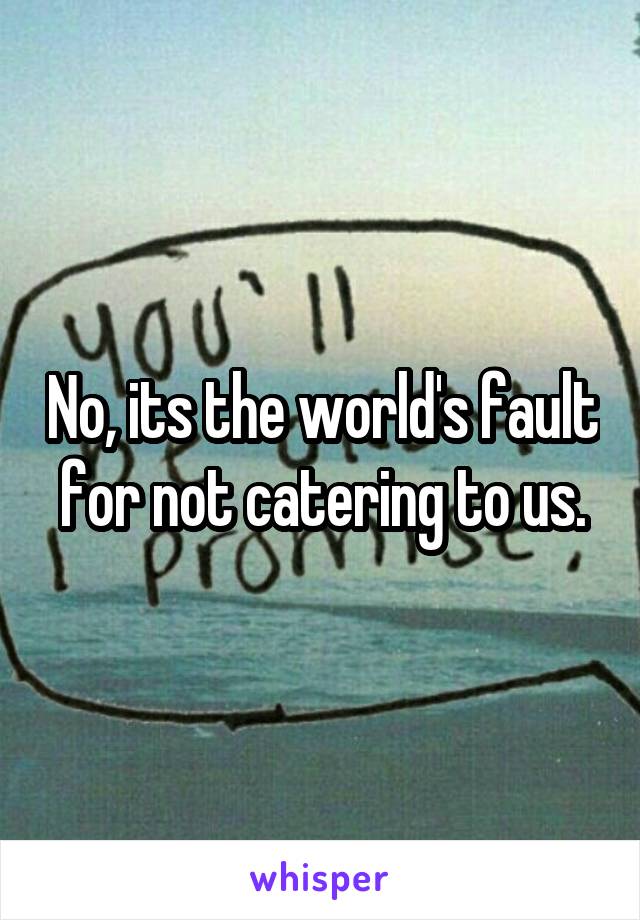 No, its the world's fault for not catering to us.