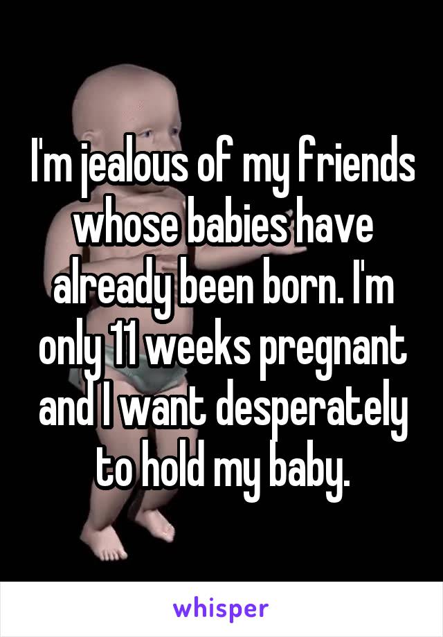 I'm jealous of my friends whose babies have already been born. I'm only 11 weeks pregnant and I want desperately to hold my baby.