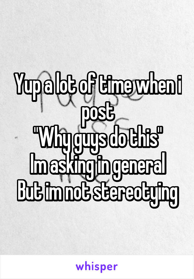 Yup a lot of time when i post
"Why guys do this"
Im asking in general
But im not stereotying