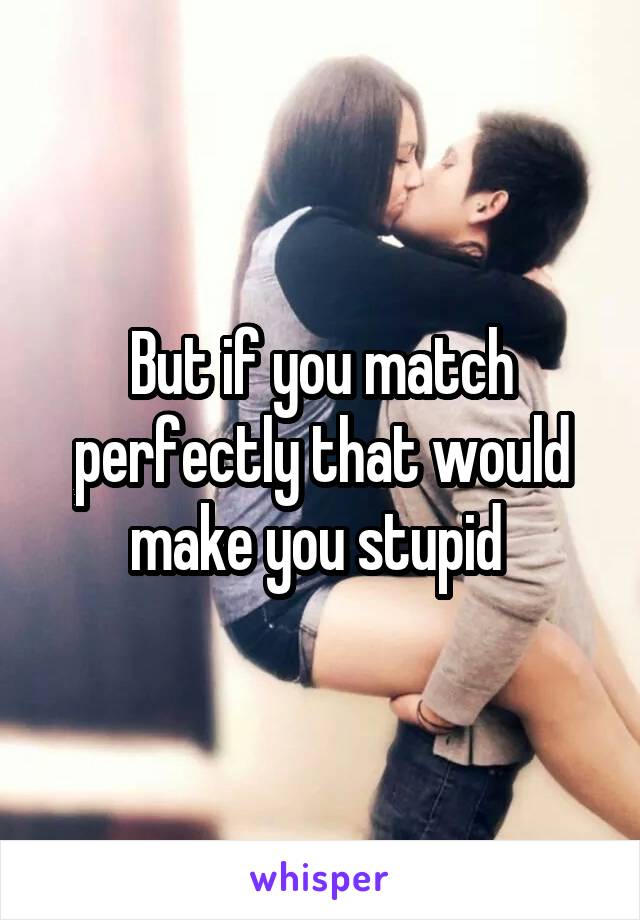 But if you match perfectly that would make you stupid 