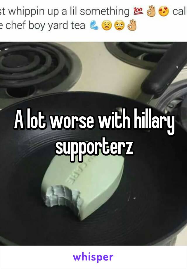 A lot worse with hillary supporterz