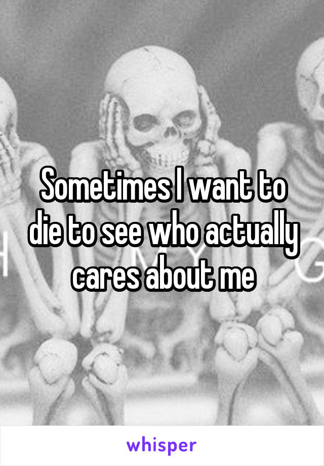 Sometimes I want to die to see who actually cares about me
