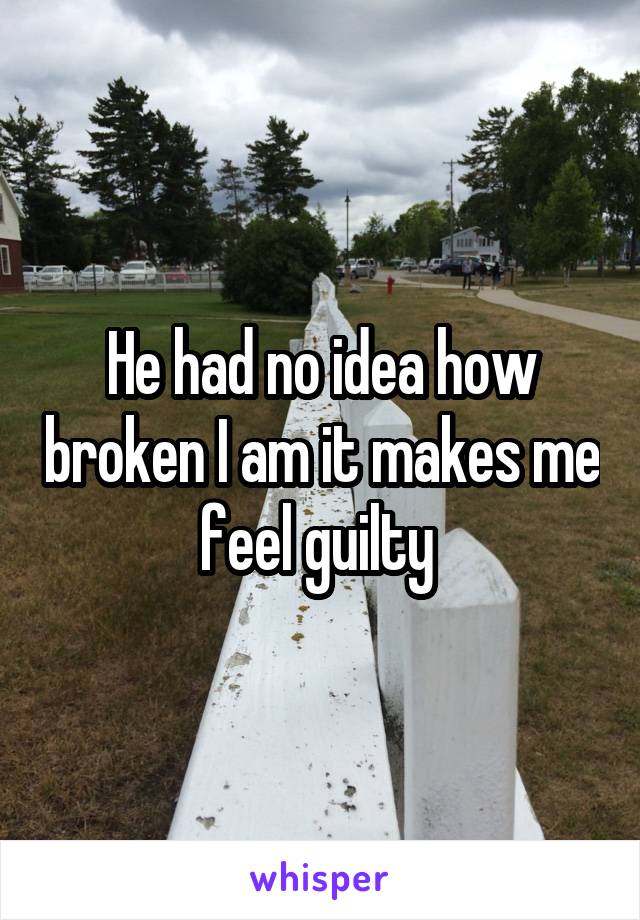 He had no idea how broken I am it makes me feel guilty 