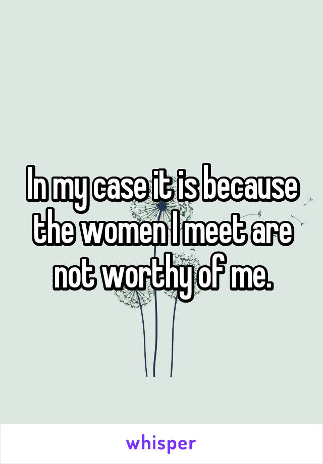 In my case it is because the women I meet are not worthy of me.