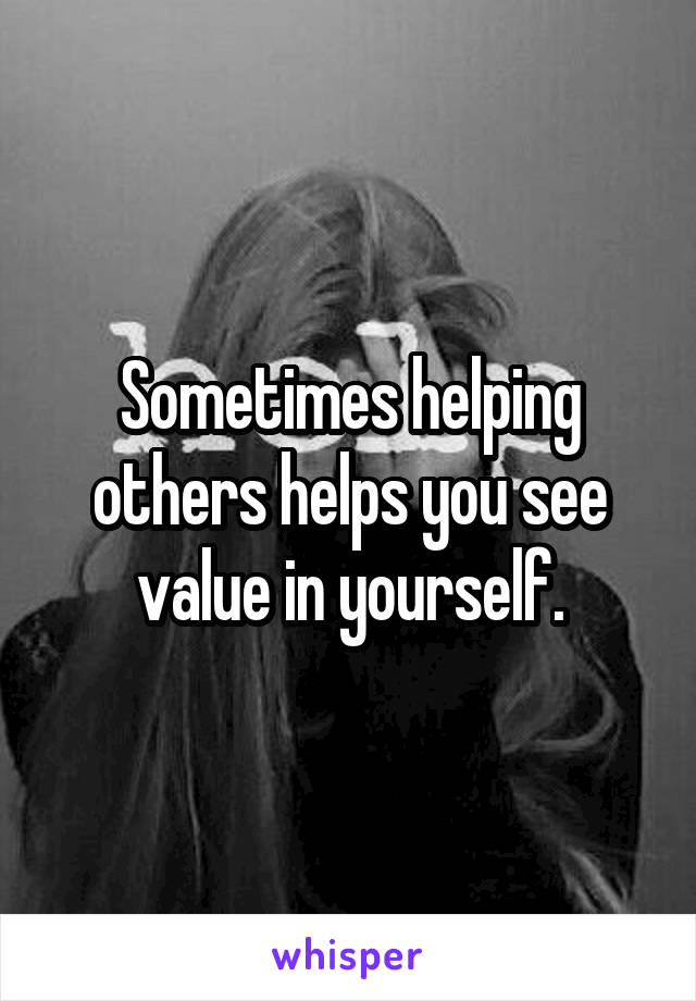 Sometimes helping others helps you see value in yourself.