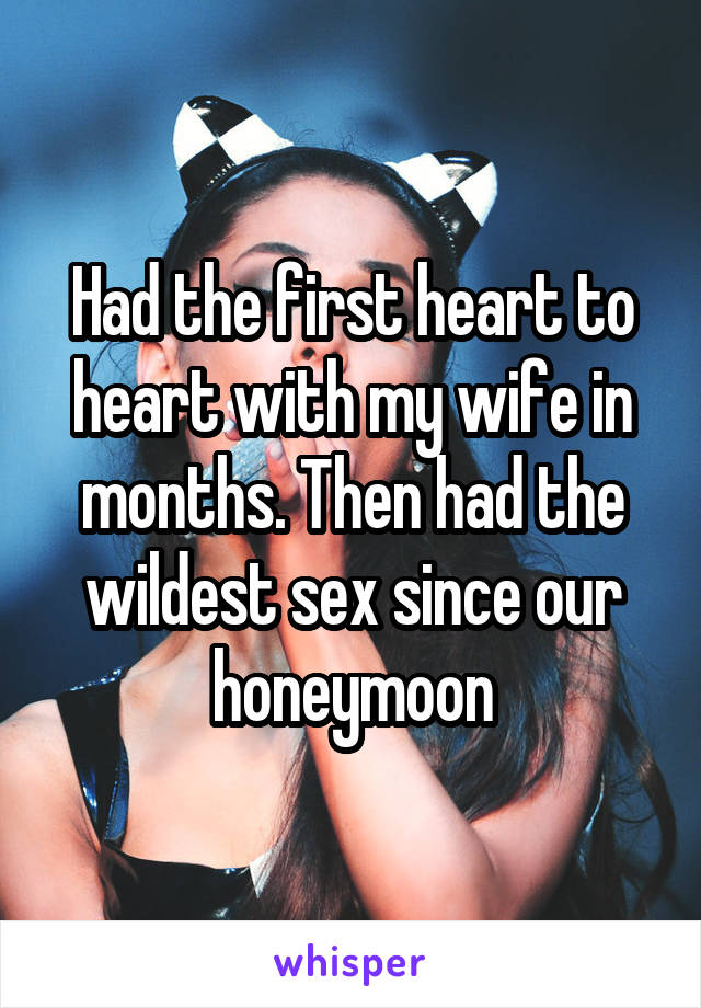 Had the first heart to heart with my wife in months. Then had the wildest sex since our honeymoon