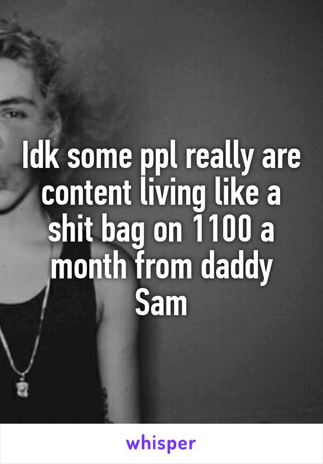 Idk some ppl really are content living like a shit bag on 1100 a month from daddy Sam