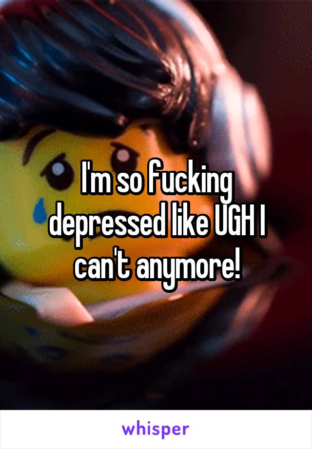 I'm so fucking depressed like UGH I can't anymore!