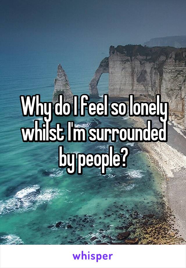 Why do I feel so lonely whilst I'm surrounded by people?