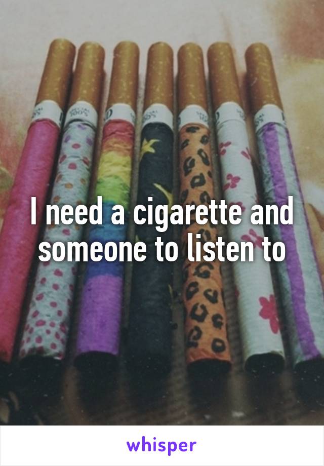 I need a cigarette and someone to listen to