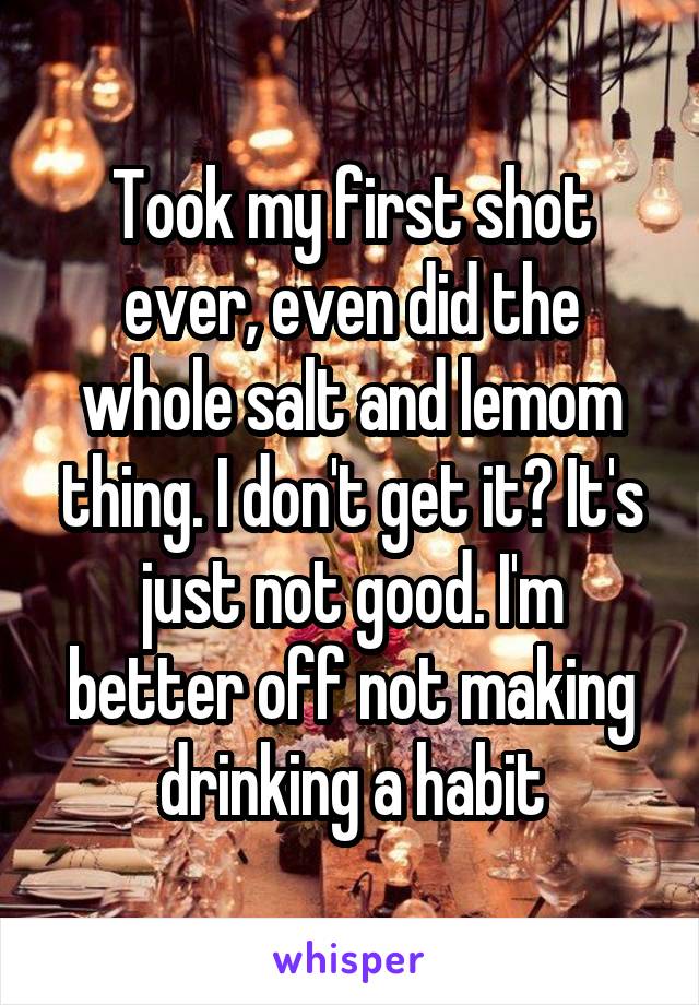 Took my first shot ever, even did the whole salt and lemom thing. I don't get it? It's just not good. I'm better off not making drinking a habit