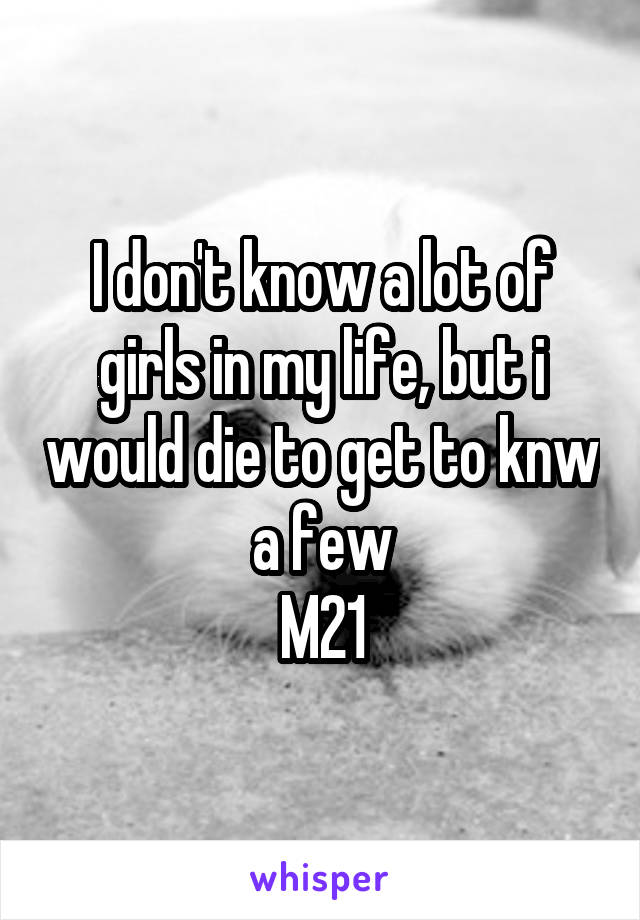 I don't know a lot of girls in my life, but i would die to get to knw a few
M21