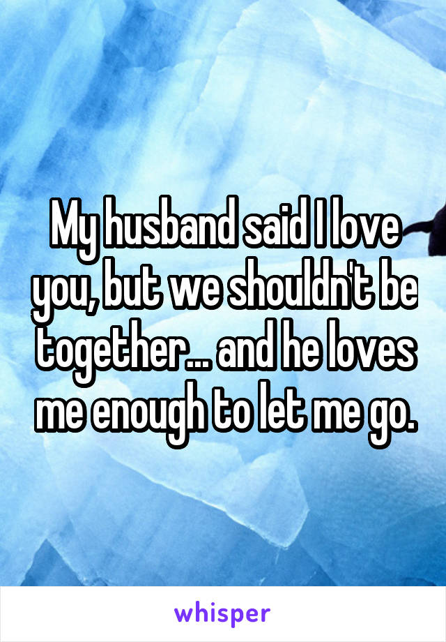 My husband said I love you, but we shouldn't be together... and he loves me enough to let me go.