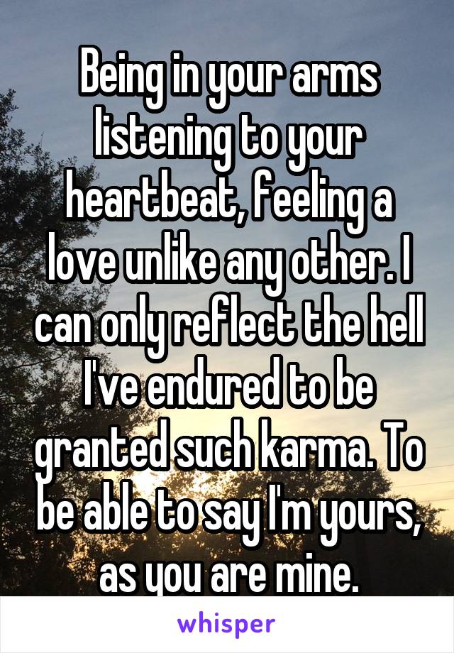 Being in your arms listening to your heartbeat, feeling a love unlike any other. I can only reflect the hell I've endured to be granted such karma. To be able to say I'm yours, as you are mine.
