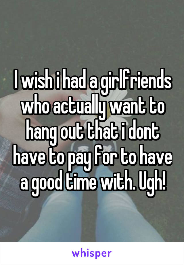 I wish i had a girlfriends who actually want to hang out that i dont have to pay for to have a good time with. Ugh!