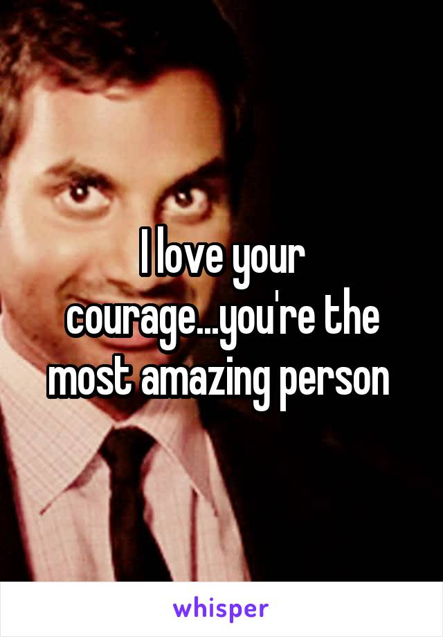 I love your courage...you're the most amazing person 